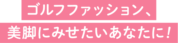ゴルフファッション、美脚にみせたいあなたに！